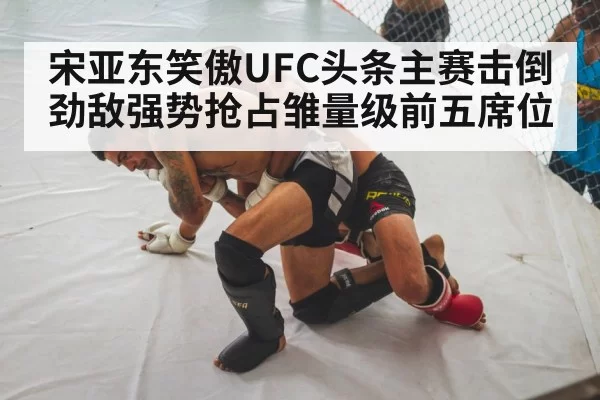 宋亚东笑傲UFC头条主赛击倒劲敌强势抢占雏量级前五席位