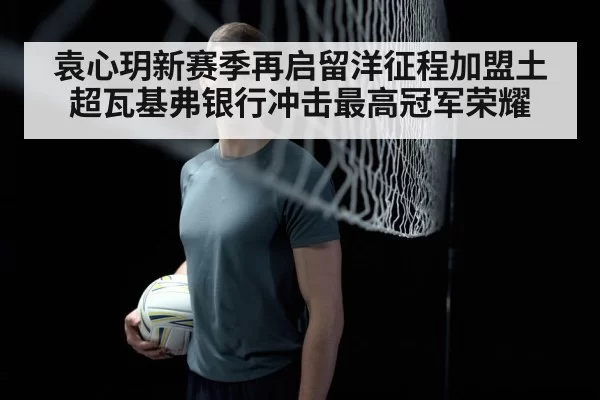 袁心玥新赛季再启留洋征程加盟土超瓦基弗银行冲击最高冠军荣耀