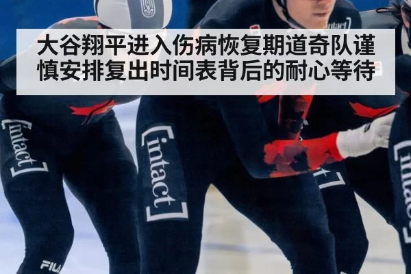 大谷翔平进入伤病恢复期道奇队谨慎安排复出时间表背后的耐心等待