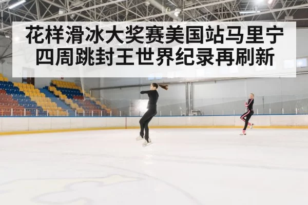 花样滑冰大奖赛美国站马里宁四周跳封王世界纪录再刷新