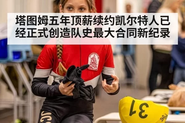 塔图姆五年顶薪续约凯尔特人已经正式创造队史最大合同新纪录